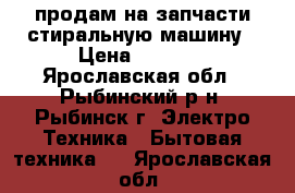 продам на запчасти стиральную машину › Цена ­ 1 300 - Ярославская обл., Рыбинский р-н, Рыбинск г. Электро-Техника » Бытовая техника   . Ярославская обл.